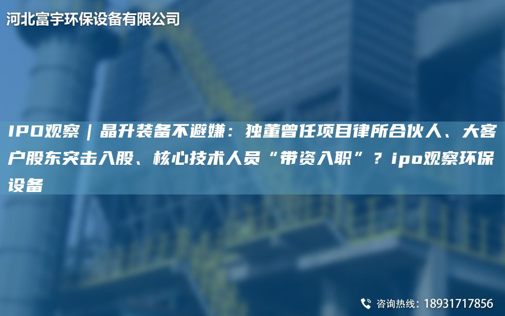 IPO觀察｜晶升裝備不避嫌：D董曾任項(xiàng)目律所合伙人、大客戶股東突擊入股、核心技術(shù)人員“帶資入職”？ipo觀察環(huán)保設(shè)備