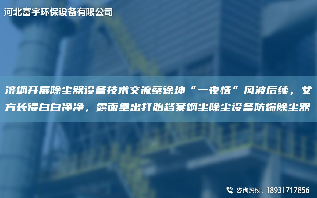 濟(jì)煙開展除塵器設(shè)備技術(shù)交流蔡徐坤“一夜情”風(fēng)波后續(xù)，女方長(zhǎng)得白白凈凈，露面拿出打胎檔案煙塵除塵設(shè)備防爆除塵器